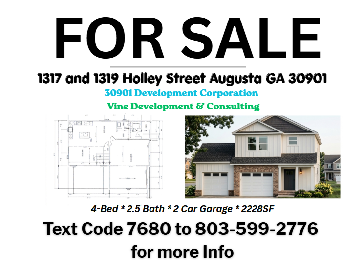 For Sale — 1317 and 1319 Holley Street, Augusta GA 30901. 30901 Development Corporation / Vine Development & Consulting. 4-Bed, 2.5 Bath, 2 Car Garage, 2,228 SF. Text Code 7680 to 803-599-2776 for more info.